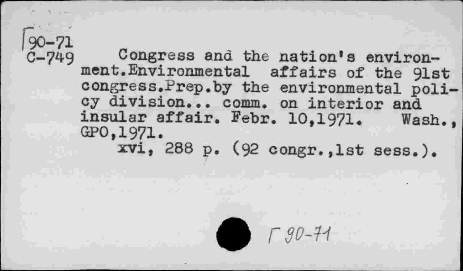 ﻿C-749 Congress and the nation’s environment. Environmental affairs of the 91st congress.Prep.by the environmental poli cy division... comm, on interior and insular affair. Febr. 10,1971. Wash. GPO,1971.
xvi, 288 p. (92 congr.,lst sess.).
0